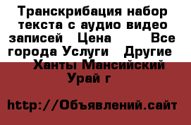 Транскрибация/набор текста с аудио,видео записей › Цена ­ 15 - Все города Услуги » Другие   . Ханты-Мансийский,Урай г.